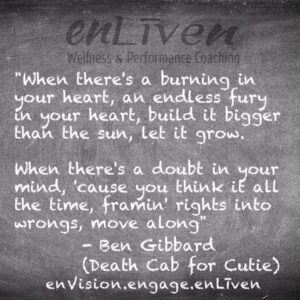 Ben Gibbard (Death Cab for Cutie) quote on enLiven Wellness Life Coaching chalkboard reading, "When there's a burning in your heart, an endless fury in your heart, build it bigger than the sun, let it grow. When there's a doubt in your mind, 'cause you think it all the time, framin' rights into wrongs, move along". enliven wellness life coaching Toledo. Life Coach Todd Smith Blissfield